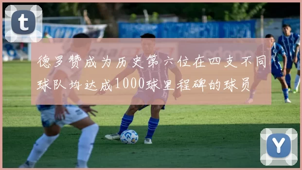 德罗赞成为历史第六位在四支不同球队均达成1000球里程碑的球员