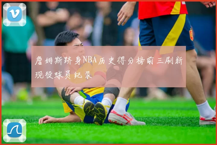 詹姆斯跻身NBA历史得分榜前三刷新现役球员纪录
