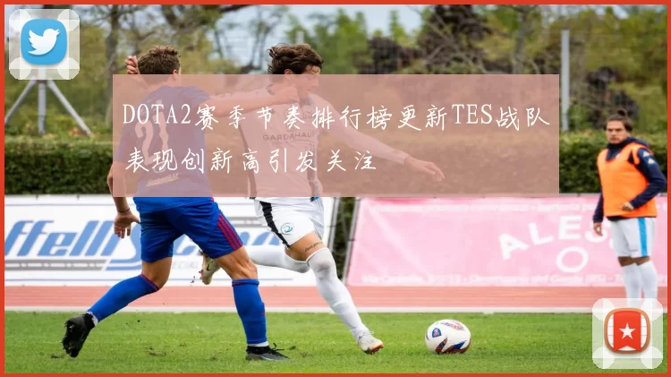 DOTA2赛季节奏排行榜更新TES战队表现创新高引发关注