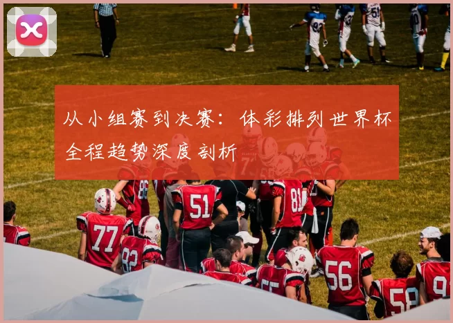 从小组赛到决赛：体彩排列世界杯全程趋势深度剖析