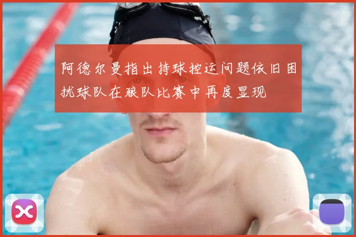 阿德尔曼指出持球控运问题依旧困扰球队在狼队比赛中再度显现