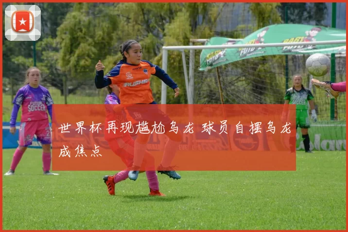 世界杯再现尴尬乌龙 球员自摆乌龙成焦点