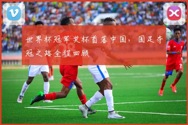 世界杯冠军奖杯首落中国,国足夺冠之路全程回顾