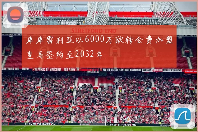 库库雷利亚以6000万欧转会费加盟皇马签约至2032年