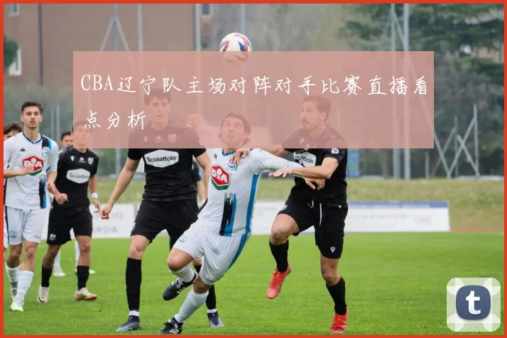 CBA辽宁队主场对阵对手比赛直播看点分析