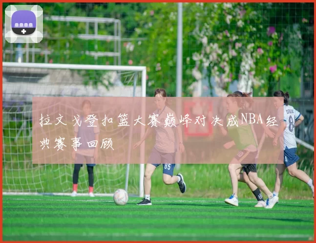 拉文戈登扣篮大赛巅峰对决成NBA经典赛事回顾