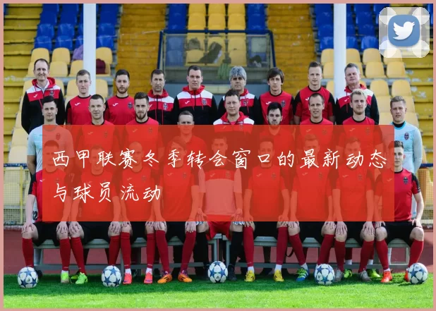 西甲联赛冬季转会窗口的最新动态与球员流动