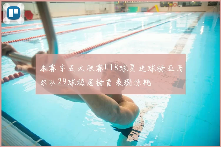 本赛季五大联赛U18球员进球榜亚马尔以29球稳居榜首表现惊艳