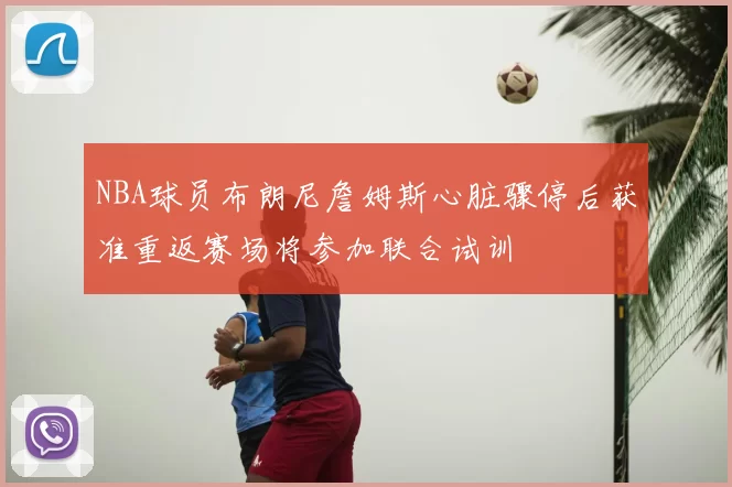NBA球员布朗尼詹姆斯心脏骤停后获准重返赛场将参加联合试训