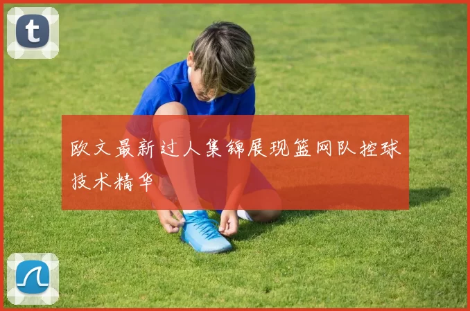 欧文最新过人集锦展现篮网队控球技术精华