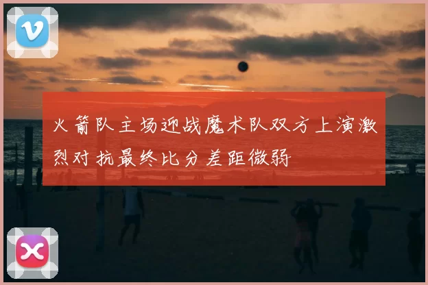火箭队主场迎战魔术队双方上演激烈对抗最终比分差距微弱