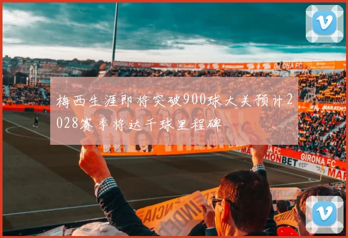 梅西生涯即将突破900球大关预计2028赛季将达千球里程碑