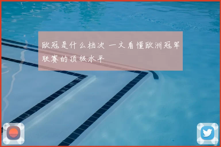 欧冠是什么档次 一文看懂欧洲冠军联赛的顶级水平