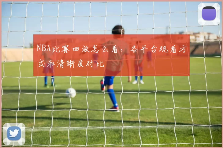 NBA比赛回放怎么看，各平台观看方式和清晰度对比