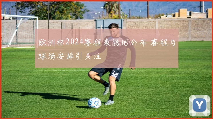 欧洲杯2024赛程表场地公布 赛程与球场安排引关注