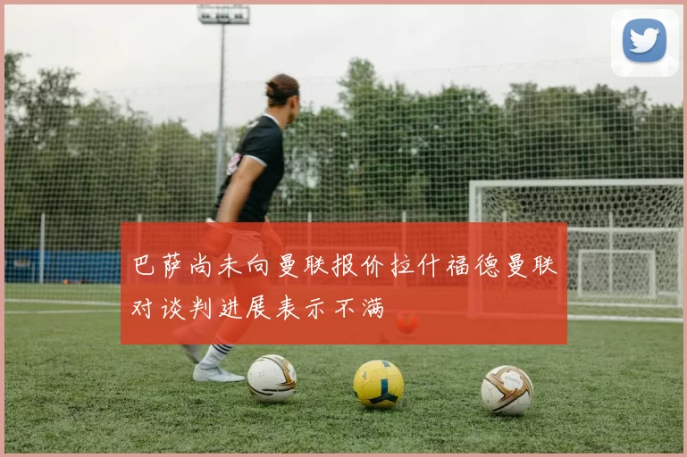 巴萨尚未向曼联报价拉什福德曼联对谈判进展表示不满