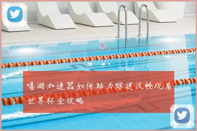 嘻游加速器如何助力球迷流畅观看世界杯全攻略