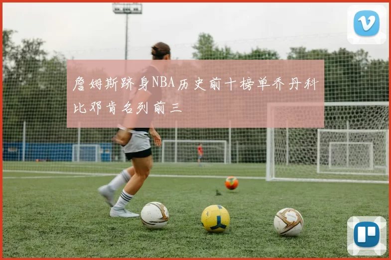 詹姆斯跻身NBA历史前十榜单乔丹科比邓肯名列前三