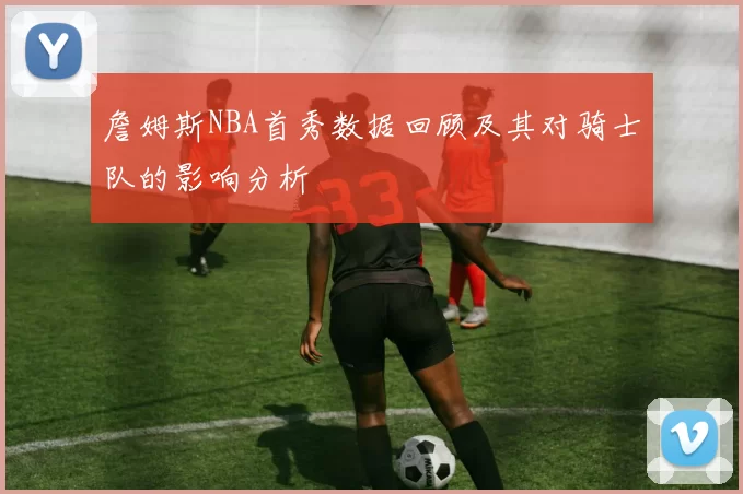詹姆斯NBA首秀数据回顾及其对骑士队的影响分析