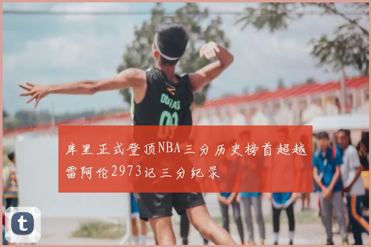 库里正式登顶NBA三分历史榜首超越雷阿伦2973记三分纪录