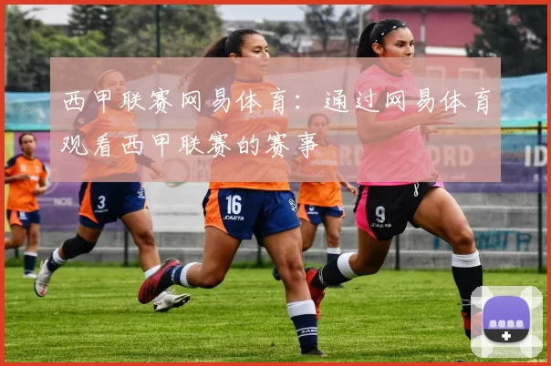 西甲联赛网易体育：通过网易体育观看西甲联赛的赛事