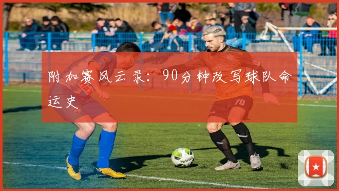 附加赛风云录：90分钟改写球队命运史