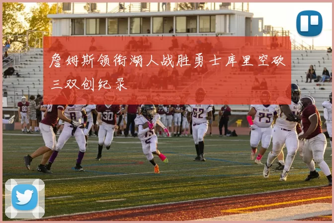 詹姆斯领衔湖人战胜勇士库里空砍三双创纪录