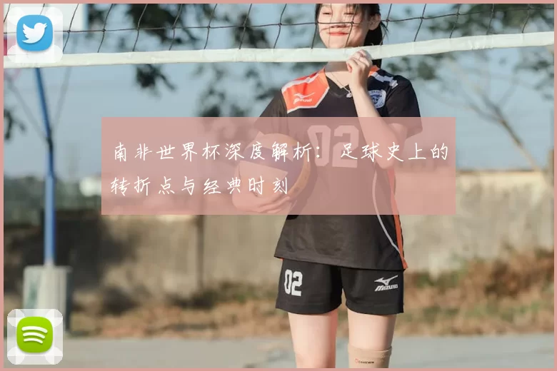 南非世界杯深度解析：足球史上的转折点与经典时刻