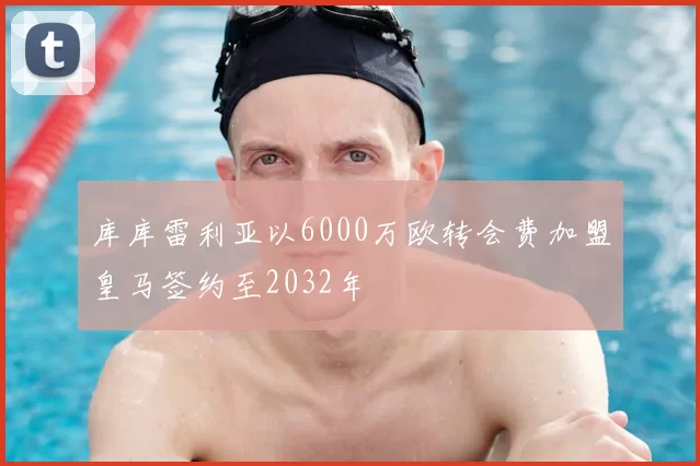 库库雷利亚以6000万欧转会费加盟皇马签约至2032年