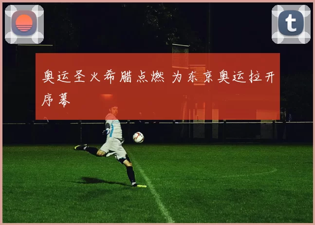 奥运圣火希腊点燃 为东京奥运拉开序幕