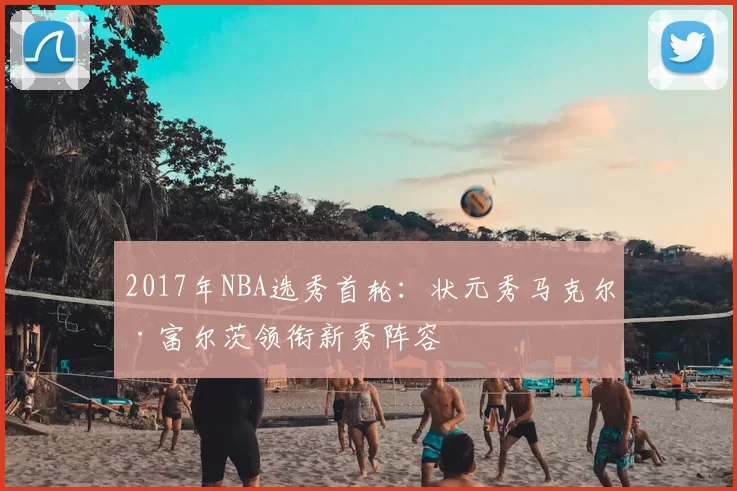 2017年NBA选秀首轮：状元秀马克尔·富尔茨领衔新秀阵容