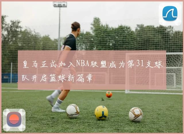 皇马正式加入NBA联盟成为第31支球队开启篮球新篇章