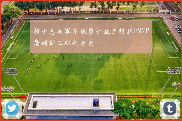 骑士总决赛不敌勇士杜兰特获FMVP詹姆斯三双创历史