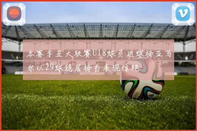 本赛季五大联赛U18球员进球榜亚马尔以29球稳居榜首表现惊艳