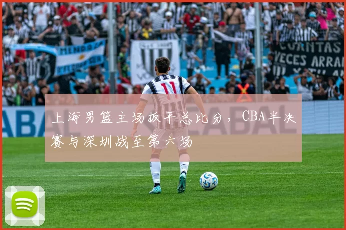 上海男篮主场扳平总比分，CBA半决赛与深圳战至第六场