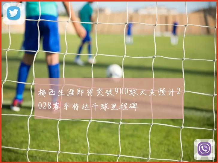 梅西生涯即将突破900球大关预计2028赛季将达千球里程碑