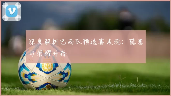 深度解析巴西队预选赛表现:隐患与荣耀并存