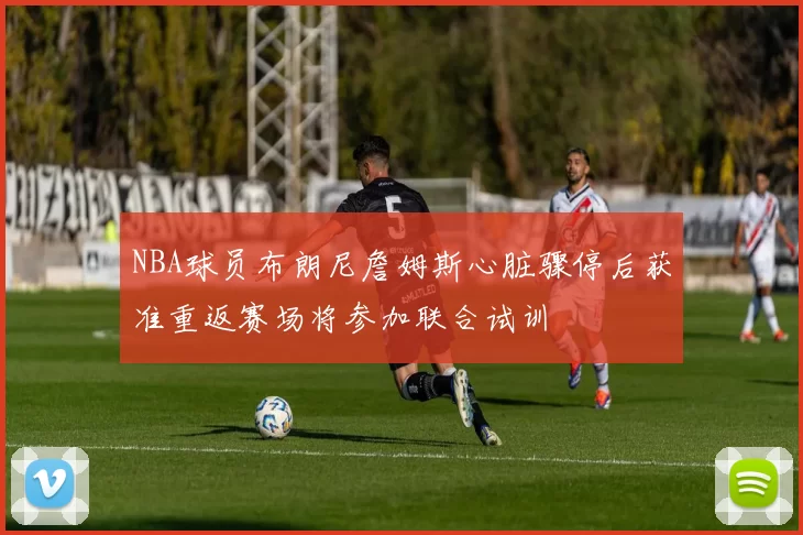 NBA球员布朗尼詹姆斯心脏骤停后获准重返赛场将参加联合试训