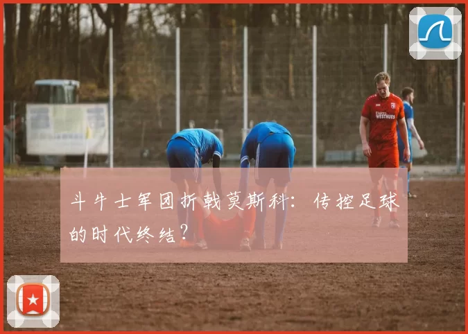 斗牛士军团折戟莫斯科：传控足球的时代终结？