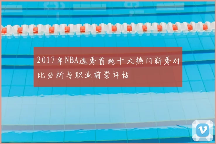 2017年NBA选秀首轮十大热门新秀对比分析与职业前景评估
