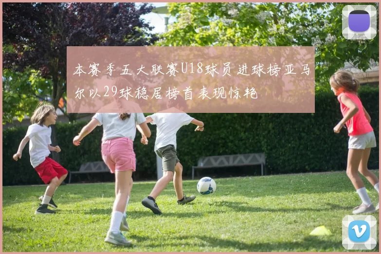 本赛季五大联赛U18球员进球榜亚马尔以29球稳居榜首表现惊艳