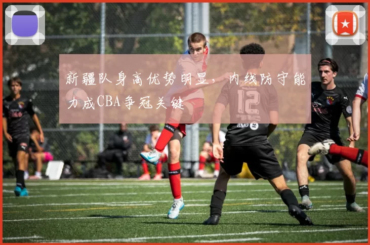 新疆队身高优势明显，内线防守能力成CBA争冠关键