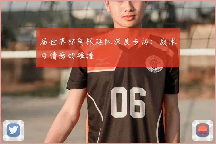 届世界杯阿根廷队深度专访:战术与情感的碰撞