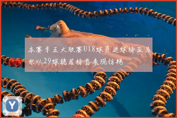 本赛季五大联赛U18球员进球榜亚马尔以29球稳居榜首表现惊艳