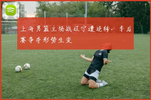 上海男篮主场战辽宁遭逆转，季后赛争夺形势生变