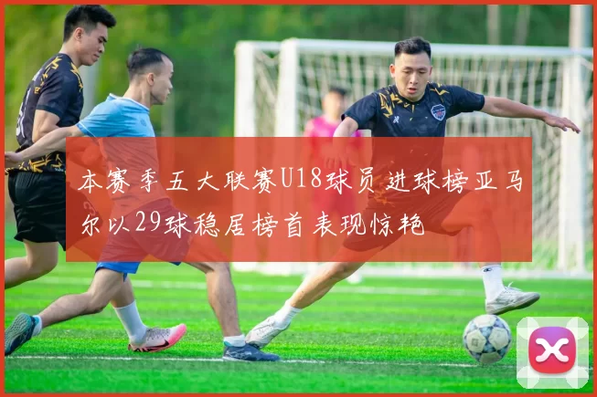 本赛季五大联赛U18球员进球榜亚马尔以29球稳居榜首表现惊艳
