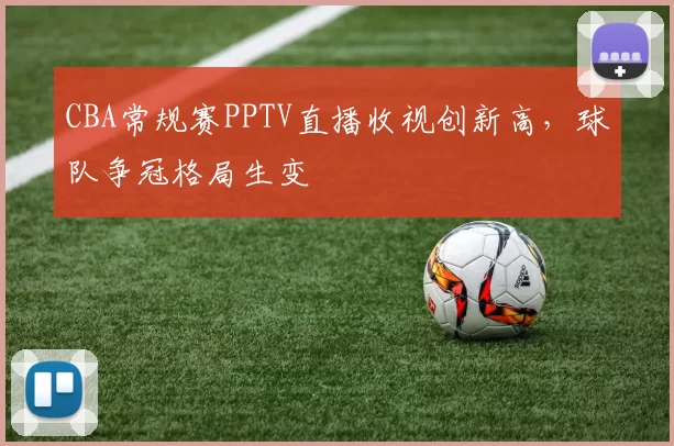 CBA常规赛PPTV直播收视创新高，球队争冠格局生变