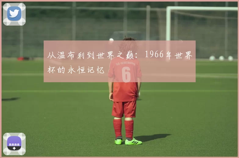 从温布利到世界之巅：1966年世界杯的永恒记忆