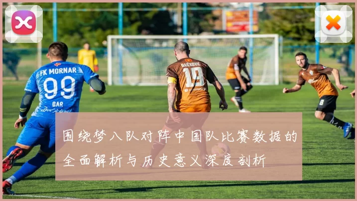 围绕梦八队对阵中国队比赛数据的全面解析与历史意义深度剖析