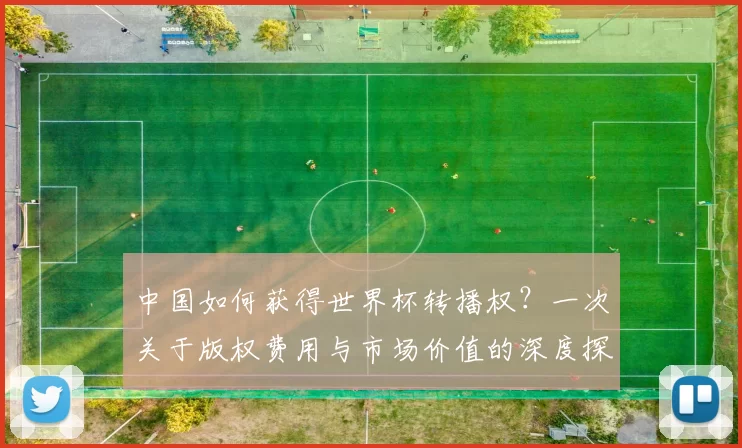 中国如何获得世界杯转播权?一次关于版权费用与市场价值的深度探讨